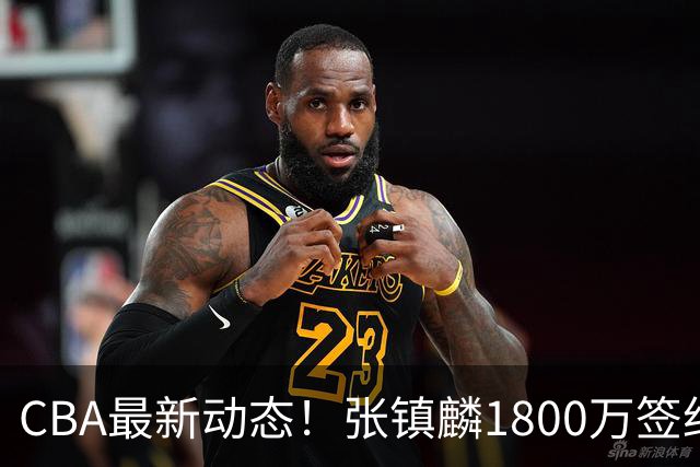 CBA最新动态！张镇麟1800万签约，范子铭离队，加盟劲旅